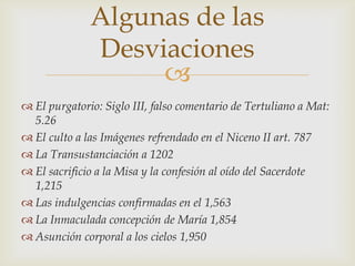Algunas de las
              Desviaciones
                   
 El purgatorio: Siglo III, falso comentario de Tertuliano a Mat:
  5.26
 El culto a las Imágenes refrendado en el Niceno II art. 787
 La Transustanciación a 1202
 El sacrificio a la Misa y la confesión al oído del Sacerdote
  1,215
 Las indulgencias confirmadas en el 1,563
 La Inmaculada concepción de María 1,854
 Asunción corporal a los cielos 1,950
 