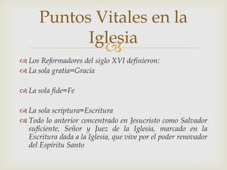 Puntos Vitales en la
            Iglesia
              
 Los Reformadores del siglo XVI definieron:
 La sola gratia=Gracia

 La sola fide=Fe

 La sola scriptura=Escritura
 Todo lo anterior concentrado en Jesucristo como Salvador
  suficiente, Señor y Juez de la Iglesia, marcado en la
  Escritura dada a la Iglesia, que vive por el poder renovador
  del Espíritu Santo
 