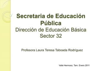 Secretaria de Educación PúblicaDirección de Educación BásicaSector 32 Profesora Laura Teresa Taboada Rodríguez Valle Hermoso, Tam. Enero 2011 