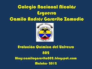 Colegio Nacional Nicolás
          Esguerra
Camilo Andrés Garavito Zamudio




   Evolución Química del Universo
                802
  Blog:camilogaravito802.blogspot.com
             Maloka- 2012
 