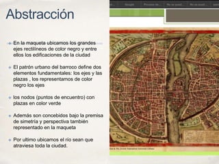 01
Abstracción
✤ En la maqueta ubicamos los grandes
ejes rectilíneos de color negro y entre
ellos los edificaciones de la ciudad
✤ El patrón urbano del barroco define dos
elementos fundamentales: los ejes y las
plazas , los representamos de color
negro los ejes
✤ los nodos (puntos de encuentro) con
plazas en color verde
✤ Además son concebidos bajo la premisa
de simetría y perspectiva también
representado en la maqueta
✤ Por ultimo ubicamos el río sean que
atraviesa toda la ciudad.
 