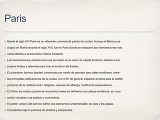 Paris
✤ Desde el siglo XVI Paris es un referente universal de patrón de ciudad. Aunque el Barroco se
✤ originó en Roma durante el siglo XVII, fue en Paris donde se realizaron las intervenciones más
✤ contundentes a la estructura urbana existente.
✤ Las intervenciones urbanas barrocas se basan en la visión de capital dinámica, abierta a sus
✤ propios límites y referente para todo el territorio del Estado.
✤ El urbanismo barroco planteó conexiones por medio de grandes ejes viales rectilíneos, entre
✤ las principales edificaciones de la ciudad, con el fin de generar espacios amplios para el desfile
✤ pomposo de la nobleza civil o religiosa, capaces de albergar multitud de espectadores.
✤ En Paris, los nodos (puntos de encuentro) viales se definieron con plazas simétricas, en cuyo
✤ centro ubicaban una estatua o monumento.
✤ El patrón urbano del barroco define dos elementos fundamentales: los ejes y las plazas.
✤ Concebidos bajo la premisa de simetría y perspectiva.
 
