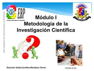 Módulo I
Metodología de la
Investigación Científica
Docente: Saida Carolina Mendoza Torres
DIPLOMADO
EN
EDUCACIÓN
SUPERIOR
VERSION II C/A
 