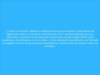 .
3. Contar con respeto, fidelidad y explicitación por parte de padres y educadores del
reglamento interno o manual de convivencia de I.D.E.P. que han aceptado para su y
educación. 4. Recibir at ención personal y orient ación cuando t engan dificult ades
académicas y disciplinarias o de ot ra índole. 5. Todo estudiante tiene derecho a ser formado
y protegido contra el uso de sustancias dependencias y demás actos que atenten contra sus
principios.
 