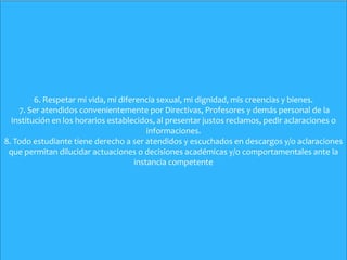 6. Respetar mi vida, mi diferencia sexual, mi dignidad, mis creencias y bienes.
7. Ser atendidos convenientemente por Directivas, Profesores y demás personal de la
Institución en los horarios establecidos, al presentar justos reclamos, pedir aclaraciones o
informaciones.
8. Todo estudiante tiene derecho a ser atendidos y escuchados en descargos y/o aclaraciones
que permitan dilucidar actuaciones o decisiones académicas y/o comportamentales ante la
instancia competente
 