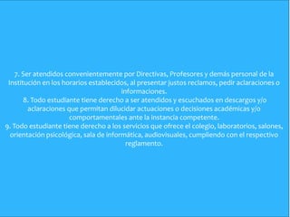 7. Ser atendidos convenientemente por Directivas, Profesores y demás personal de la
Institución en los horarios establecidos, al presentar justos reclamos, pedir aclaraciones o
informaciones.
8. Todo estudiante tiene derecho a ser atendidos y escuchados en descargos y/o
aclaraciones que permitan dilucidar actuaciones o decisiones académicas y/o
comportamentales ante la instancia competente.
9. Todo estudiante tiene derecho a los servicios que ofrece el colegio, laboratorios, salones,
orientación psicológica, sala de informática, audiovisuales, cumpliendo con el respectivo
reglamento.
 