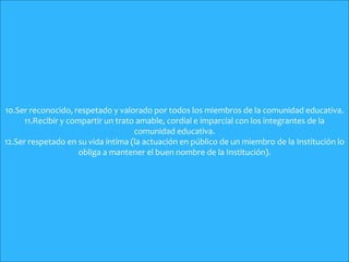 10.Ser reconocido, respetado y valorado por todos los miembros de la comunidad educativa.
11.Recibir y compartir un trato amable, cordial e imparcial con los integrantes de la
comunidad educativa.
12.Ser respetado en su vida íntima (la actuación en público de un miembro de la Institución lo
obliga a mantener el buen nombre de la Institución).
 