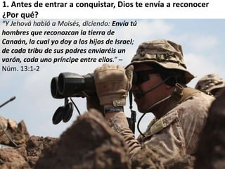 1. Antes de entrar a conquistar, Dios te envía a reconocer 
¿Por qué? 
“Y Jehová habló a Moisés, diciendo: Envía tú 
hombres que reconozcan la tierra de 
Canaán, la cual yo doy a los hijos de Israel; 
de cada tribu de sus padres enviaréis un 
varón, cada uno príncipe entre ellos.” – 
Núm. 13:1-2 
 