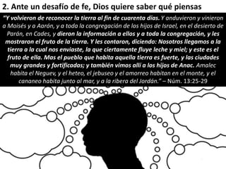 2. Ante un desafío de fe, Dios quiere saber qué piensas 
“Y volvieron de reconocer la tierra al fin de cuarenta días. Y anduvieron y vinieron 
a Moisés y a Aarón, y a toda la congregación de los hijos de Israel, en el desierto de 
Parán, en Cades, y dieron la información a ellos y a toda la congregación, y les 
mostraron el fruto de la tierra. Y les contaron, diciendo: Nosotros llegamos a la 
tierra a la cual nos enviaste, la que ciertamente fluye leche y miel; y este es el 
fruto de ella. Mas el pueblo que habita aquella tierra es fuerte, y las ciudades 
muy grandes y fortificadas; y también vimos allí a los hijos de Anac. Amalec 
habita el Neguev, y el heteo, el jebuseo y el amorreo habitan en el monte, y el 
cananeo habita junto al mar, y a la ribera del Jordán.” – Núm. 13:25-29 
 