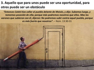3. Aquello que para unos puede ser una oportunidad, para 
otros puede ser un obstáculo 
“Entonces Caleb hizo callar al pueblo delante de Moisés, y dijo: Subamos luego, y 
tomemos posesión de ella; porque más podremos nosotros que ellos. Mas los 
varones que subieron con él, dijeron: No podremos subir contra aquel pueblo, porque 
es más fuerte que nosotros”. – Núm. 13:30-31 
 