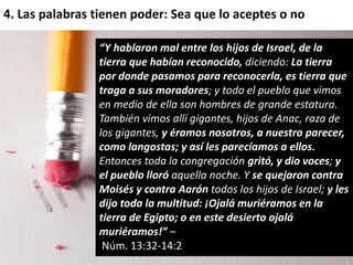 4. Las palabras tienen poder: Sea que lo aceptes o no 
“Y hablaron mal entre los hijos de Israel, de la 
tierra que habían reconocido, diciendo: La tierra 
por donde pasamos para reconocerla, es tierra que 
traga a sus moradores; y todo el pueblo que vimos 
en medio de ella son hombres de grande estatura. 
También vimos allí gigantes, hijos de Anac, raza de 
los gigantes, y éramos nosotros, a nuestro parecer, 
como langostas; y así les parecíamos a ellos. 
Entonces toda la congregación gritó, y dio voces; y 
el pueblo lloró aquella noche. Y se quejaron contra 
Moisés y contra Aarón todos los hijos de Israel; y les 
dijo toda la multitud: ¡Ojalá muriéramos en la 
tierra de Egipto; o en este desierto ojalá 
muriéramos!” – 
Núm. 13:32-14:2 
 