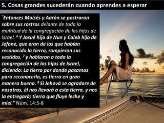 5. Cosas grandes sucederán cuando aprendes a esperar 
“Entonces Moisés y Aarón se postraron 
sobre sus rostros delante de toda la 
multitud de la congregación de los hijos de 
Israel. 6 Y Josué hijo de Nun y Caleb hijo de 
Jefone, que eran de los que habían 
reconocido la tierra, rompieron sus 
vestidos, 7 y hablaron a toda la 
congregación de los hijos de Israel, 
diciendo: La tierra por donde pasamos 
para reconocerla, es tierra en gran 
manera buena. 8 Si Jehová se agradare de 
nosotros, él nos llevará a esta tierra, y nos 
la entregará; tierra que fluye leche y 
miel.” Núm. 14:5-8 
 