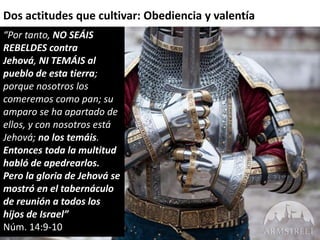 Dos actitudes que cultivar: Obediencia y valentía 
“Por tanto, NO SEÁIS 
REBELDES contra 
Jehová, NI TEMÁIS al 
pueblo de esta tierra; 
porque nosotros los 
comeremos como pan; su 
amparo se ha apartado de 
ellos, y con nosotros está 
Jehová; no los temáis. 
Entonces toda la multitud 
habló de apedrearlos. 
Pero la gloria de Jehová se 
mostró en el tabernáculo 
de reunión a todos los 
hijos de Israel” 
Núm. 14:9-10 
