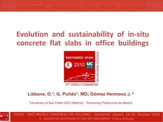 Evolution  and  sustainability  of  in-situ  concrete  flat  slabs  in  office  buildings INTRODUCTION     SUSTAINIBILITY    STUDY    RESULTS    CONCLUSIONS Evolution  and  sustainability  of  in-situ  concrete  flat  slabs  in  office  buildings Liébana, O.1; G. Pulido1, MD; Gómez Hermoso J. 2 1University of San Pablo CEU (Madrid)2University Politécnica de Madrid XXXVII   IAHS WORLD CONGRESS ON HOUSING.   Santander (Spain). 26-29  October 2010 II.   DESIGN FOR SUSTAINABILITY AND REFURBISHMENT.  Criteria of design 
