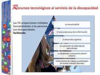 Las TIC proporcionan múltiples             La comunicación
funcionalidades a las personas
con discapacidades
                                  El acceso/proceso de la información
facilitando:

                                         El desarrollo cognitivo


                                     La realización de todo tipo de
                                              aprendizajes

                                   La adaptación y autonomía ante el
                                               entorno

                                 Instrumentos de trabajo, posibilidades
                                      de realizar trabajos laborales
 