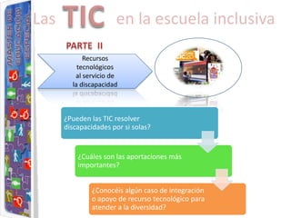 Las                   en la escuela inclusiva

            Recursos
          tecnológicos
         al servicio de
        la discapacidad



      ¿Pueden las TIC resolver
      discapacidades por si solas?


          ¿Cuáles son las aportaciones más
          importantes?


               ¿Conocéis algún caso de integración
               o apoyo de recurso tecnológico para
               atender a la diversidad?
 