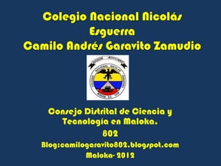 Colegio Nacional Nicolás
          Esguerra
Camilo Andrés Garavito Zamudio




    Consejo Distrital de Ciencia y
      Tecnología en Maloka.
                 802
   Blog:camilogaravito802.blogspot.com
              Maloka- 2012
 