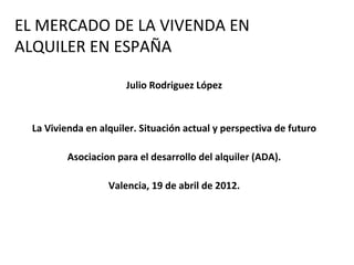 EL MERCADO DE LA VIVENDA EN
ALQUILER EN ESPAÑA

                       Julio Rodriguez López


  La Vivienda en alquiler. Situación actual y perspectiva de futuro

          Asociacion para el desarrollo del alquiler (ADA).

                   Valencia, 19 de abril de 2012.
 
