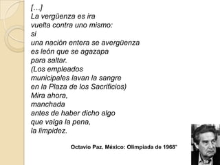 […]
La vergüenza es ira
vuelta contra uno mismo:
si
una nación entera se avergüenza
es león que se agazapa
para saltar.
(Los empleados
municipales lavan la sangre
en la Plaza de los Sacrificios)
Mira ahora,
manchada
antes de haber dicho algo
que valga la pena,
la limpidez.

           Octavio Paz. México: Olimpiada de 1968"
 