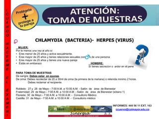 ¿
C
U
Á
N
D
O
H
A
C
E
R
M
E
E
L
E
X
A
M
E
N
?
CHLAMYDIA (BACTERIA)- HERPES (VIRUS)
MUJER:
Por lo menos una vez al año sí:
• Eres menor de 25 años y activa sexualmente.
• Eres mayor de 25 años y tienes relaciones sexuales con más de una persona
• Eres mayor de 25 años y tienes una nueva pareja
• Estás en embarazo HOMBRE:
Sí tienes secreción o ardor en el pene
PARA TOMA DE MUESTRAS
De sangre: Debes estar en ayunas.
De orina: Debes recolectar de 20 a 30ml de orina (la primera de la mañana) o retenida mínimo 2 horas.
Debes reclamar el recipiente.
Robledo: 27 y 28 de Mayo - 7:00 A.M. a 10:00 A.M. - Salón de área de Bienestar
Fraternidad: 29 de Mayo - 7:00 A.M. a 10:00 A.M. - Salón de área de Bienestar (sótano 1)
Floresta: 30 de Mayo - 7:00 A.M. a 10:00 A.M. - Consultorio Médico
Castilla: 31 de Mayo - 7:00 A.M. a 10:00 A.M. - Consultorio médico
INFORMES: 444 56 11 EXT. 163
ccuervo@colmayor.edu.co
 
