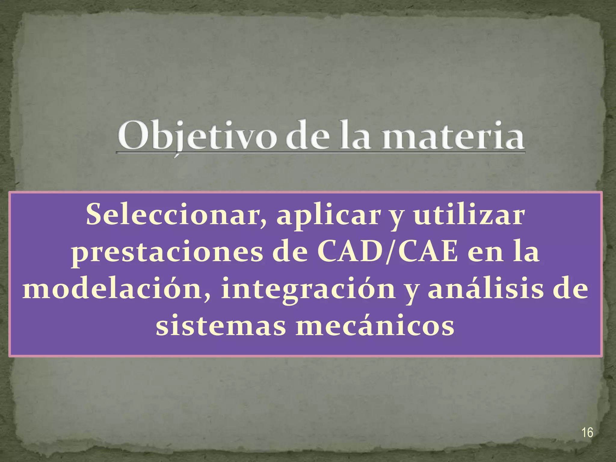 Objetivo de la materiaSeleccionar, aplicar y utilizar prestaciones de CAD/CAE en la modelación, integración y análisis de sistemas mecánicos16
