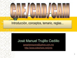 1 CAE/CAD/CAM Introducción, conceptos, temario, reglas... José Manuel Trujillo Cedillo gargolaroquera@yahoo.com.mx http://www.sideshare.net/jmtc 