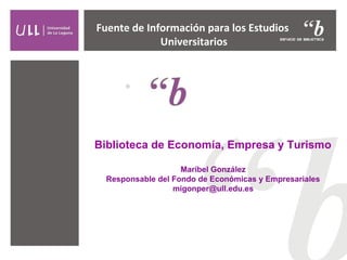 Biblioteca de Economía, Empresa y Turismo
Maribel González
Responsable del Fondo de Económicas y Empresariales
migonper@ull.edu.es
Fuente de Información para los Estudios
Universitarios
 