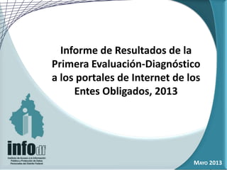 Informe de Resultados de la
Primera Evaluación-Diagnóstico
a los portales de Internet de los
Entes Obligados, 2013
MAYO 2013
 