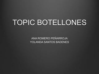 TOPIC BOTELLONES
ANA ROMERO PEÑARROJA
YOLANDA SANTOS BADENES
 