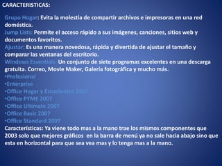 CARACTERISTICAS:
Grupo Hogar: Evita la molestia de compartir archivos e impresoras en una red
doméstica.
Jump Lists: Permite el acceso rápido a sus imágenes, canciones, sitios web y
documentos favoritos.
Ajustar: Es una manera novedosa, rápida y divertida de ajustar el tamaño y
comparar las ventanas del escritorio.
Windows Essentials: Un conjunto de siete programas excelentes en una descarga
gratuita. Correo, Movie Maker, Galería fotográfica y mucho más.
•Profesional
•Enterprise
•Office Hogar y Estudiantes 2007
•Office PYME 2007
•Office Ultímate 2007
•Office Basic 2007
•Office Standard 2007
Características: Ya viene todo mas a la mano trae los mismos componentes que
2003 solo que mejores gráficos en la barra de menú ya no sale hacia abajo sino que
esta en horizontal para que sea vea mas y lo tenga mas a la mano.
 