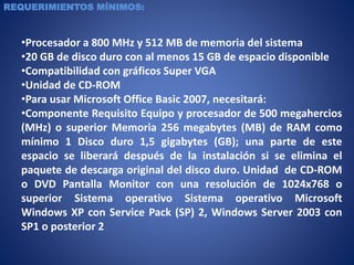 REQUERIMIENTOS MÍNIMOS:
•Procesador a 800 MHz y 512 MB de memoria del sistema
•20 GB de disco duro con al menos 15 GB de espacio disponible
•Compatibilidad con gráficos Super VGA
•Unidad de CD-ROM
•Para usar Microsoft Office Basic 2007, necesitará:
•Componente Requisito Equipo y procesador de 500 megahercios
(MHz) o superior Memoria 256 megabytes (MB) de RAM como
mínimo 1 Disco duro 1,5 gigabytes (GB); una parte de este
espacio se liberará después de la instalación si se elimina el
paquete de descarga original del disco duro. Unidad de CD-ROM
o DVD Pantalla Monitor con una resolución de 1024x768 o
superior Sistema operativo Sistema operativo Microsoft
Windows XP con Service Pack (SP) 2, Windows Server 2003 con
SP1 o posterior 2
 
