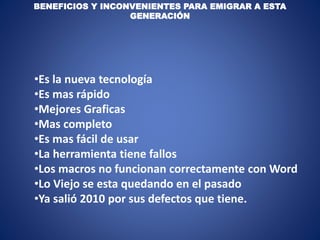 BENEFICIOS Y INCONVENIENTES PARA EMIGRAR A ESTA
GENERACIÓN
•Es la nueva tecnología
•Es mas rápido
•Mejores Graficas
•Mas completo
•Es mas fácil de usar
•La herramienta tiene fallos
•Los macros no funcionan correctamente con Word
•Lo Viejo se esta quedando en el pasado
•Ya salió 2010 por sus defectos que tiene.
 