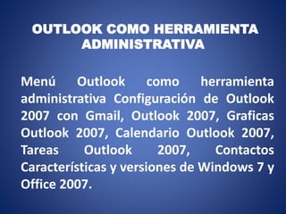 OUTLOOK COMO HERRAMIENTA
ADMINISTRATIVA
Menú Outlook como herramienta
administrativa Configuración de Outlook
2007 con Gmail, Outlook 2007, Graficas
Outlook 2007, Calendario Outlook 2007,
Tareas Outlook 2007, Contactos
Características y versiones de Windows 7 y
Office 2007.
 