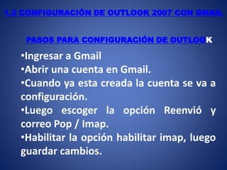 1.2 CONFIGURACIÓN DE OUTLOOK 2007 CON GMAIL
PASOS PARA CONFIGURACIÓN DE OUTLOOK
•Ingresar a Gmail
•Abrir una cuenta en Gmail.
•Cuando ya esta creada la cuenta se va a
configuración.
•Luego escoger la opción Reenvió y
correo Pop / Imap.
•Habilitar la opción habilitar imap, luego
guardar cambios.
 