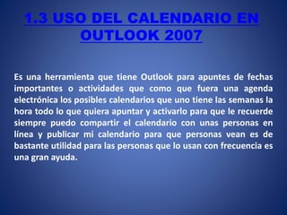 1.3 USO DEL CALENDARIO EN
OUTLOOK 2007
Es una herramienta que tiene Outlook para apuntes de fechas
importantes o actividades que como que fuera una agenda
electrónica los posibles calendarios que uno tiene las semanas la
hora todo lo que quiera apuntar y activarlo para que le recuerde
siempre puedo compartir el calendario con unas personas en
línea y publicar mi calendario para que personas vean es de
bastante utilidad para las personas que lo usan con frecuencia es
una gran ayuda.
 