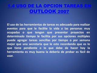 1.4 USO DE LA OPCION TAREAS EN
OUTLOOK 2007
El uso de las herramientas de tareas es adecuada para realizar
eventos para que le facilite la vida a las personas muy
ocupadas o que tengan que presentar proyectos en
determinado tiempo le facilita por sus opciones múltiples
puede agregar tareas sencillas por tiempo o por semana
mejor que una secretaria que le este recordando que es lo
que tiene pendiente o lo que debe de hacer hoy la
herramienta es muy buena la debería de probar es fácil de
usar.
 