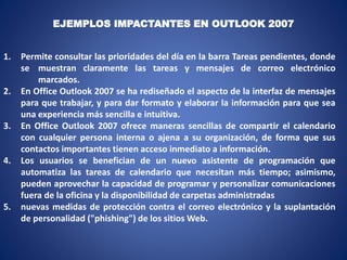 1. Permite consultar las prioridades del día en la barra Tareas pendientes, donde
se muestran claramente las tareas y mensajes de correo electrónico
marcados.
2. En Office Outlook 2007 se ha rediseñado el aspecto de la interfaz de mensajes
para que trabajar, y para dar formato y elaborar la información para que sea
una experiencia más sencilla e intuitiva.
3. En Office Outlook 2007 ofrece maneras sencillas de compartir el calendario
con cualquier persona interna o ajena a su organización, de forma que sus
contactos importantes tienen acceso inmediato a información.
4. Los usuarios se benefician de un nuevo asistente de programación que
automatiza las tareas de calendario que necesitan más tiempo; asimismo,
pueden aprovechar la capacidad de programar y personalizar comunicaciones
fuera de la oficina y la disponibilidad de carpetas administradas
5. nuevas medidas de protección contra el correo electrónico y la suplantación
de personalidad ("phishing") de los sitios Web.
EJEMPLOS IMPACTANTES EN OUTLOOK 2007
 