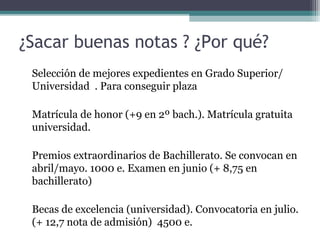 ¿Sacar buenas notas ? ¿Por qué?
Selección de mejores expedientes en Grado Superior/
Universidad . Para conseguir plaza
Matrícula de honor (+9 en 2º bach.). Matrícula gratuita
universidad.
Premios extraordinarios de Bachillerato. Se convocan en
abril/mayo. 1000 e. Examen en junio (+ 8,75 en
bachillerato)
Becas de excelencia (universidad). Convocatoria en julio.
(+ 12,7 nota de admisión) 4500 e.
 