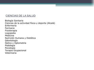 CIENCIAS DE LA SALUD
Biología Sanitaria
Ciencias de la actividad física y deporte (Alcalá)
Enfermería
Farmacia
Fisioterapia
Logopedia
Medicina
Nutrición Humana y Dietética
Odontología
Óptica y Optometría
Podología
Psicología
Terapia Ocupacional
Veterinaria
 