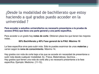 ¿Desde la modalidad de bachillerato que estoy
haciendo a qué grados puedo acceder en la
universidad ?
Para acceder a estudios universitarios es necesario presentarse a la prueba dePara acceder a estudios universitarios es necesario presentarse a la prueba de
acceso (PAU) que tiene una parte general y una parte específica.acceso (PAU) que tiene una parte general y una parte específica.
Para acceder a un grado hay notas de corte. Obtienen plaza los que tienen las mejores
notas .
60% Bachillerato y 40% Fase general de la PAU: Máximo 10
La fase específica sirve para subir nota. Sólo te puedes examinar de unas materias y
varían según la rama de conocimiento. Máximo 14.
Hay grados con nota de corte baja a los que se accede sin necesidad de presentarse a
subir nota desde cualquier modalidad. Ej.: Física, Matemáticas, Química…
Hay grados que tienen una nota de corte alta y es necesario presentarse a la fase
específica. Ejemplo: Medicina (11-12).
 