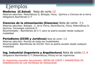 Ejemplos
Medicina (C.Salud) Nota de corte 12
Materias adscritas: Matemáticas II, Biología, Física, Química y Ciencias de la tierra
Obligatorio Bachillerato C-T
Ciencias de la alimentación (Ciencias) Nota de corte: 7,1
Materias adscritas: Biología , C. de la Tierra, Electrotecnia, Física, Matemáticas II,
Química, Tecnología industrial II
Recomendable : Bachillerato de C-T, pero se podría acceder desde cualquier
modalidad
Periodismo (CCSS y Jurídicas) Nota de corte: 7,2
Materias adscritas: Muchas de todas las modalidades
Recomendable: Bachillerato de HCCSS. Pero se podría acceder desde cualquier
modalidad
Ing. Industrial (Ingeniería y Arquitectura) Nota de corte:11.4
Obligatorio Bachillerato C-T (Matemáticas /Física) en las ingenierías
Es importante consultar documentos: NOTAS DE CORTE Y PARAMETROS DE
PONDERACIÓN DE LAS MATERIAS DE MODALIDAD
 