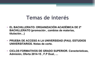 Temas de interés
• EL BACHILLERATO: ORGANIZACIÓN ACADÉMICA DE 2º
BACHILLERATO (promoción , cambios de materias,
titulación…)
• PRUEBA DE ACCESO A LA UNIVERSIDAD (PAU). ESTUDIOS
UNIVERSITARIOS. Notas de corte.
• CICLOS FORMATIVOS DE GRADO SUPERIOR. Características,
Admisión, Oferta 2014-15 , F.P Dual, …
 