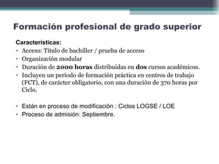 Formación profesional de grado superior
Características:
• Acceso: Título de bachiller / prueba de acceso
• Organización modular
• Duración de 2000 horas distribuidas en dos cursos académicos.
• Incluyen un período de formación práctica en centros de trabajo
(FCT), de carácter obligatorio, con una duración de 370 horas por
Ciclo.
• Están en proceso de modificación : Ciclos LOGSE / LOE
• Proceso de admisión: Septiembre.
 