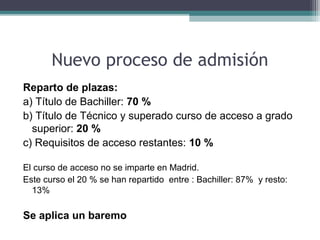 Nuevo proceso de admisión
Reparto de plazas:
a) Título de Bachiller: 70 %
b) Título de Técnico y superado curso de acceso a grado
superior: 20 %
c) Requisitos de acceso restantes: 10 %
El curso de acceso no se imparte en Madrid.
Este curso el 20 % se han repartido entre : Bachiller: 87% y resto:
13%
Se aplica un baremo
 