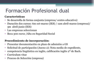 Formación Profesional dual
Características
• Se desarrolla de forma conjunta (empresa/ centro educativo)
• Duración dos cursos: 6m oct-marzo (IES) / 12m abril-marzo (empresa)/
3m abril-junio (IES)
• Las empresas seleccionan
• Beca 300 euros /Alta en Seguridad Social
Procedimiento de incorporación:
• Presentar documentación en plazo de admisión a GS
• Solicitud de participación (Anexo 2): Nota media de expediente,
• competencia lingüística en inglés, calificación inglés 2º de Bach.
• Currículum vitae
• Proceso de Selección (empresa)
 