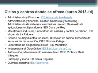Ciclos y centros donde se ofrece (curso 2013-14)
• Administración y Finanzas. IES Alonso de Avellaneda
• Administración y finanzas, Gestión Comercial y Marketing ,
Administración de sistemas informáticos en red, Desarrollo de
aplicaciones multiplataforma IES Clara del Rey
• Mecatrónica industrial, Laboratorio de análisis y control de calidad IES
Virgen de La Paloma
• Gestión de alojamientos turísticos, Dirección de cocina, Dirección de
servicios de restauración CIFP Simone Ortega
• Laboratorio de diagnóstico clínico IES Moratalaz
• Imagen para el Diagnóstico IES San Juan de la Cruz
• Automoción, Mantenimiento aeromecánico CIFP Profesor Raúl
Vázquez
• Patronaje y moda IES Santa Engracia
• Química Industrial IES Palomeras
 