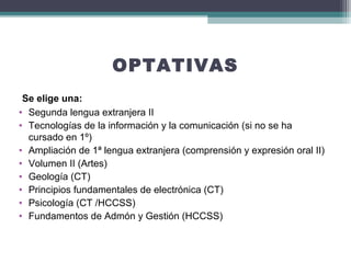 OPTATIVAS
 Se elige una:
• Segunda lengua extranjera II
• Tecnologías de la información y la comunicación (si no se ha
cursado en 1º)
• Ampliación de 1ª lengua extranjera (comprensión y expresión oral II)
• Volumen II (Artes)
• Geología (CT)
• Principios fundamentales de electrónica (CT)
• Psicología (CT /HCCSS)
• Fundamentos de Admón y Gestión (HCCSS)
 
