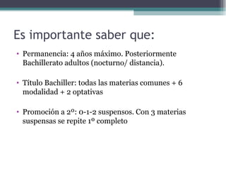 Es importante saber que:
• Permanencia: 4 años máximo. Posteriormente
Bachillerato adultos (nocturno/ distancia).
• Título Bachiller: todas las materias comunes + 6
modalidad + 2 optativas
• Promoción a 2º: 0-1-2 suspensos. Con 3 materias
suspensas se repite 1º completo
 