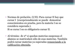 • Normas de prelación. (I/II): Para cursar II hay que
cursar I (excepcionalmente se puede demostrar
conocimientos en prueba, pero la materia I no se
considera superada.).
Si se cursa I no es obligatorio cursar II.
• Al término de 2º si quedan materias suspensas el
alumno se matriculará sólo de esas materias. También
podrá cursar materias ya superadas renunciando a la
calificación obtenida.
 