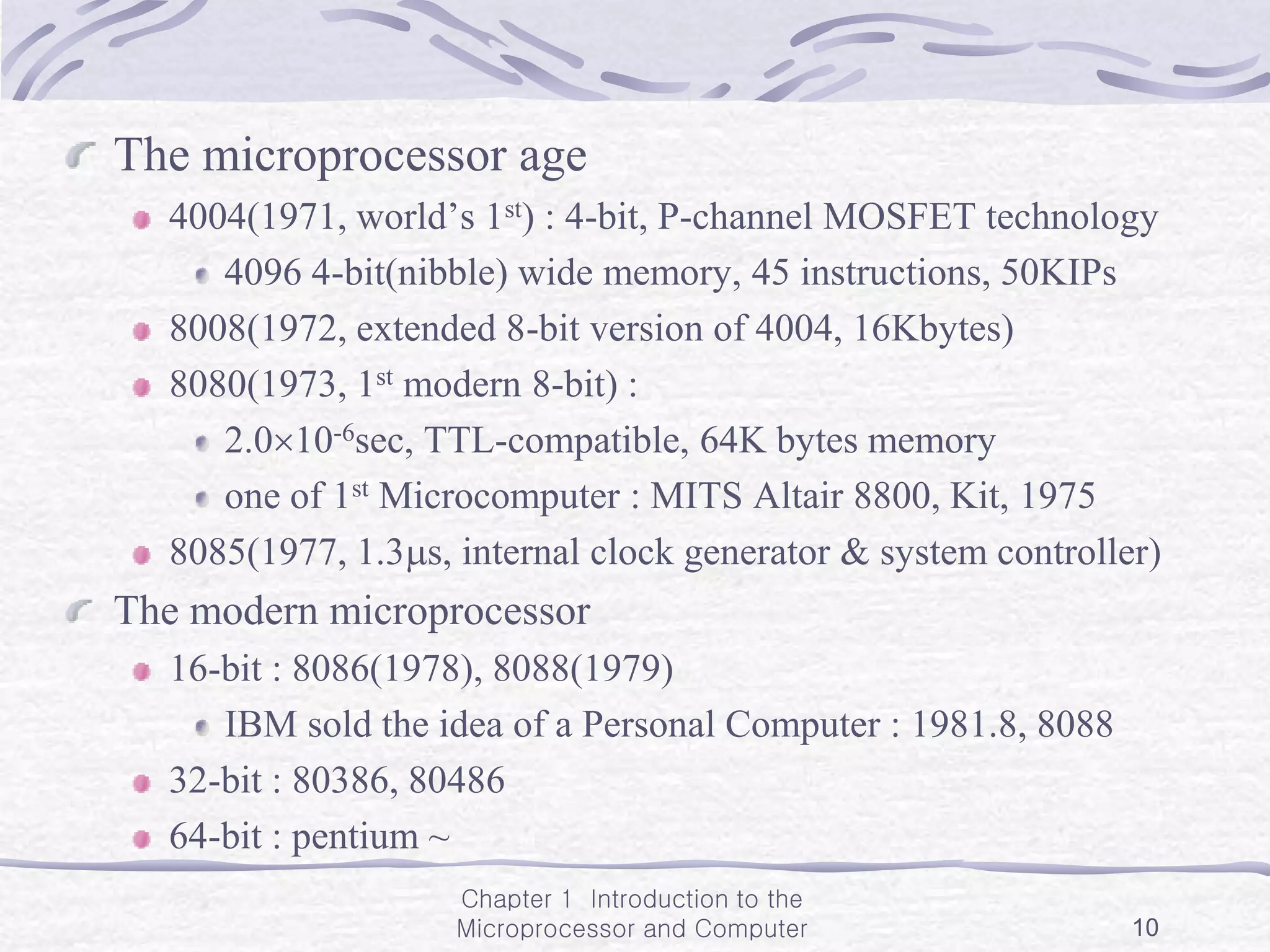 Chapter 1 Introduction to the
Microprocessor and Computer 10
The microprocessor age
4004(1971, world’s 1st) : 4-bit, P-channel MOSFET technology
4096 4-bit(nibble) wide memory, 45 instructions, 50KIPs
8008(1972, extended 8-bit version of 4004, 16Kbytes)
8080(1973, 1st modern 8-bit) :
2.010-6sec, TTL-compatible, 64K bytes memory
one of 1st Microcomputer : MITS Altair 8800, Kit, 1975
8085(1977, 1.3s, internal clock generator & system controller)
The modern microprocessor
16-bit : 8086(1978), 8088(1979)
IBM sold the idea of a Personal Computer : 1981.8, 8088
32-bit : 80386, 80486
64-bit : pentium ~
 